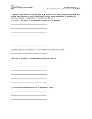CCNA Exploration
Conceptos y protocolos de enrutamiento: Práctica de laboratorio 7.5.2:
RIPv2 Práctica de laboratorio de configuración deldesafío de RIPv2
Todo el contenido es Copy right © 1992 – 2007 de Cisco Sy stems, Inc.
Todos los derechos reserv ados. Este documento es inf ormación pública de Cisco. Página 7 de 8
La respuesta a las preguntas anteriores debe ser sí. En caso en que fallen los pings mencionados arriba,
verifique las configuraciones y conexiones físicas. Consulte las técnicas básicas de resolución de
problemas utilizadas en las prácticas de laboratorio del Capítulo 1.
¿Qué rutas se encuentran en la tabla de enrutamiento del router BRANCH?
¿Cuál es el gateway de último recurso en la tabla de enrutamiento de BRANCH?
¿Qué rutas se encuentran en la tabla de enrutamiento del router HQ?
¿Qué redes están presentes en la tabla de enrutamiento de ISP?
 