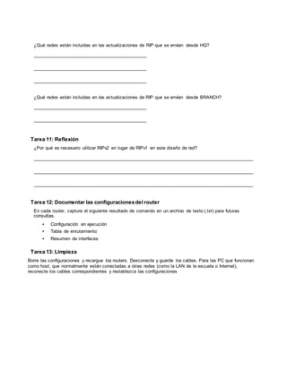 CCNA Exploration
Conceptos y protocolos de enrutamiento: Práctica de laboratorio 7.5.2:
RIPv2 Práctica de laboratorio de configuración deldesafío de RIPv2
Todo el contenido es Copy right © 1992 – 2007 de Cisco Sy stems, Inc.
Todos los derechos reserv ados. Este documento es inf ormación pública de Cisco. Página 8 de 8
¿Qué redes están incluidas en las actualizaciones de RIP que se envían desde HQ?
¿Qué redes están incluidas en las actualizaciones de RIP que se envían desde BRANCH?
Tarea 11: Reflexión
¿Por qué es necesario utilizar RIPv2 en lugar de RIPv1 en este diseño de red?
Tarea 12: Documentar las configuracionesdel router
En cada router, capture el siguiente resultado de comando en un archivo de texto (.txt) para futuras
consultas.
• Configuración en ejecución
• Tabla de enrutamiento
• Resumen de interfaces
Tarea 13: Limpieza
Borre las configuraciones y recargue los routers. Desconecte y guarde los cables. Para las PC que funcionan
como host, que normalmente están conectadas a otras redes (como la LAN de la escuela o Internet),
reconecte los cables correspondientes y restablezca las configuraciones
 