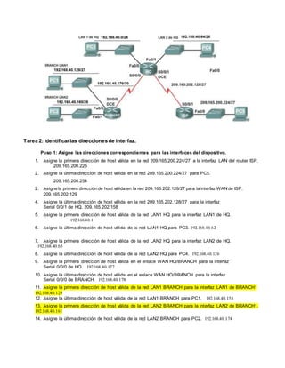 Tarea 2: Identificar las direccionesde interfaz.
Paso 1: Asigne las direcciones correspondientes para las interfaces del dispositivo.
1. Asigne la primera dirección de host válida en la red 209.165.200.224/27 a la interfaz LAN del router ISP.
209.165.200.225
2. Asigne la última dirección de host válida en la red 209.165.200.224/27 para PC5.
209.165.200.254
2. Asignela primera direcciónde host válida en la red 209.165.202.128/27 para la interfaz WANde ISP.
209.165.202.129
4. Asigne la última dirección de host válida en la red 209.165.202.128/27 para la interfaz
Serial 0/0/1 de HQ. 209.165.202.158
5. Asigne la primera dirección de host válida de la red LAN1 HQ para la interfaz LAN1 de HQ.
192.168.40.1
6. Asigne la última dirección de host válida de la red LAN1 HQ para PC3. 192.168.40.62
7. Asigne la primera dirección de host válida de la red LAN2 HQ para la interfaz LAN2 de HQ.
192.168.40.65
8. Asigne la última dirección de host válida de la red LAN2 HQ para PC4. 192.168.40.126
9. Asigne la primera dirección de host válida en el enlace WAN HQ/BRANCH para la interfaz
Serial 0/0/0 de HQ. 192.168.40.177
10. Asigne la última dirección de host válida en el enlace WAN HQ/BRANCH para la interfaz
Serial 0/0/0 de BRANCH. 192.168.40.178
11. Asigne la primera dirección de host válida de la red LAN1 BRANCH para la interfaz LAN1 de BRANCH1
192.168.40.129
12. Asigne la última dirección de host válida de la red LAN1 BRANCH para PC1. 192.168.40.158
13. Asigne la primera dirección de host válida de la red LAN2 BRANCH para la interfaz LAN2 de BRANCH1.
192.168.40.161
14. Asigne la última dirección de host válida de la red LAN2 BRANCH para PC2. 192.168.40.174
 
