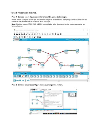 Tarea 3: Preparaciónde la red.
Paso 1: Conecte una red que sea similar a la del Diagrama de topología.
Puede utilizar cualquier router que actualmente tenga en el laboratorio, siempre y cuando cuente con las
interfaces necesarias que se muestran en la topología.
Nota: Si utiliza routers 1700, 2500 ó 2600, los resultados y las descripciones del router aparecerán en
forma diferente.
Paso 2: Eliminar todas las configuraciones que tengan los routers.
 