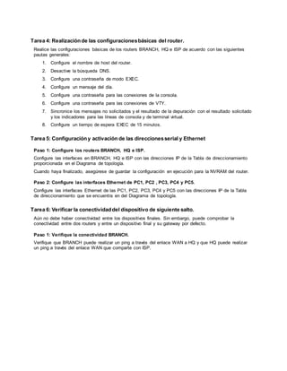 Tarea 4: Realizaciónde las configuracionesbásicas del router.
Realice las configuraciones básicas de los routers BRANCH, HQ e ISP de acuerdo con las siguientes
pautas generales:
1. Configure el nombre de host del router.
2. Desactive la búsqueda DNS.
3. Configure una contraseña de modo EXEC.
4. Configure un mensaje del día.
5. Configure una contraseña para las conexiones de la consola.
6. Configure una contraseña para las conexiones de VTY.
7. Sincronice los mensajes no solicitados y el resultado de la depuración con el resultado solicitado
y los indicadores para las líneas de consola y de terminal virtual.
8. Configure un tiempo de espera EXEC de 15 minutos.
Tarea 5: Configuracióny activación de las direccionesserial y Ethernet
Paso 1: Configure los routers BRANCH, HQ e ISP.
Configure las interfaces en BRANCH, HQ e ISP con las direcciones IP de la Tabla de direccionamiento
proporcionada en el Diagrama de topología.
Cuando haya finalizado, asegúrese de guardar la configuración en ejecución para la NVRAM del router.
Paso 2: Configure las interfaces Ethernet de PC1, PC2 , PC3, PC4 y PC5.
Configure las interfaces Ethernet de las PC1, PC2, PC3, PC4 y PC5 con las direcciones IP de la Tabla
de direccionamiento que se encuentra en del Diagrama de topología.
Tarea 6: Verificar la conectividaddel dispositivo de siguiente salto.
Aún no debe haber conectividad entre los dispositivos finales. Sin embargo, puede comprobar la
conectividad entre dos routers y entre un dispositivo final y su gateway por defecto.
Paso 1: Verifique la conectividad BRANCH.
Verifique que BRANCH puede realizar un ping a través del enlace WAN a HQ y que HQ puede realizar
un ping a través del enlace WAN que comparte con ISP.
 