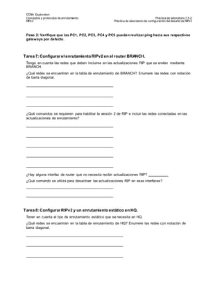 CCNA Exploration
Conceptos y protocolos de enrutamiento: Práctica de laboratorio 7.5.2:
RIPv2 Práctica de laboratorio de configuración deldesafío de RIPv2
Todo el contenido es Copy right © 1992 – 2007 de Cisco Sy stems, Inc.
Todos los derechos reserv ados. Este documento es inf ormación pública de Cisco. Página 5 de 8
Paso 2: Verifique que las PC1, PC2, PC3, PC4 y PC5 pueden realizar ping hacia sus respectivos
gateways por defecto.
Tarea 7: Configurar el enrutamientoRIPv2 en el router BRANCH.
Tenga en cuenta las redes que deben incluirse en las actualizaciones RIP que se envían mediante
BRANCH.
¿Qué redes se encuentran en la tabla de enrutamiento de BRANCH? Enumere las redes con notación
de barra diagonal.
¿Qué comandos se requieren para habilitar la versión 2 de RIP e incluir las redes conectadas en las
actualizaciones de enrutamiento?
¿Hay alguna interfaz de router que no necesita recibir actualizaciones RIP?
¿Qué comando se utiliza para desactivar las actualizaciones RIP en esas interfaces?
Tarea 8: Configurar RIPv2 y un enrutamientoestático en HQ.
Tener en cuenta el tipo de enrutamiento estático que se necesita en HQ.
¿Qué redes se encuentran en la tabla de enrutamiento de HQ? Enumere las redes con notación de
barra diagonal.
 