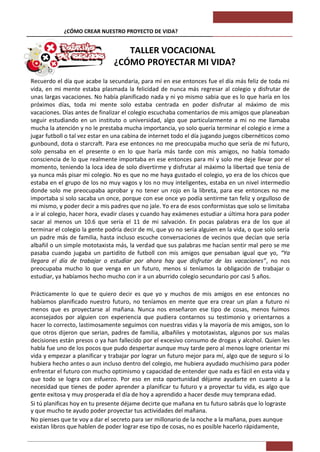 ¿CÓMO CREAR NUESTRO PROYECTO DE VIDA?                          TALLER VOCACIONAL


                                   TALLER VOCACIONAL
                                ¿CÓMO PROYECTAR MI VIDA?
Recuerdo el día que acabe la secundaria, para mí en ese entonces fue el día más feliz de toda mi
vida, en mi mente estaba plasmada la felicidad de nunca más regresar al colegio y disfrutar de
unas largas vacaciones. No había planificado nada y ni yo mismo sabia que es lo que haría en los
próximos días, toda mi mente solo estaba centrada en poder disfrutar al máximo de mis
vacaciones. Días antes de finalizar el colegio escuchaba comentarios de mis amigos que planeaban
seguir estudiando en un instituto o universidad, algo que particularmente a mi no me llamaba
mucha la atención y no le prestaba mucha importancia, yo solo quería terminar el colegio e irme a
jugar futboll o tal vez estar en una cabina de internet todo el día jugando juegos cibernéticos como
gunbound, dota o starcraft. Para ese entonces no me preocupaba mucho que sería de mi futuro,
solo pensaba en el presente o en lo que haría más tarde con mis amigos, no había tomado
consciencia de lo que realmente importaba en ese entonces para mí y solo me deje llevar por el
momento, teniendo la loca idea de solo divertirme y disfrutar al máximo la libertad que tenia de
ya nunca más pisar mi colegio. No es que no me haya gustado el colegio, yo era de los chicos que
estaba en el grupo de los no muy vagos y los no muy inteligentes, estaba en un nivel intermedio
donde solo me preocupaba aprobar y no tener un rojo en la libreta, para ese entonces no me
importaba si solo sacaba un once, porque con ese once yo podía sentirme tan feliz y orgulloso de
mi mismo, y poder decir a mis padres que no jale. Yo era de esos conformistas que solo se limitaba
a ir al colegio, hacer hora, evadir clases y cuando hay exámenes estudiar a última hora para poder
sacar al menos un 10.6 que sería el 11 de mi salvación. En pocas palabras era de los que al
terminar el colegio la gente podría decir de mi, que yo no sería alguien en la vida, o que solo sería
un padre más de familia, hasta incluso escuche conversaciones de vecinos que decían que sería
albañil o un simple mototaxista más, la verdad que sus palabras me hacían sentir mal pero se me
pasaba cuando jugaba un partidito de futboll con mis amigos que pensaban igual que yo, “Ya
llegara el día de trabajar o estudiar por ahora hay que disfrutar de las vacaciones”, no nos
preocupaba mucho lo que venga en un futuro, menos si teníamos la obligación de trabajar o
estudiar, ya habíamos hecho mucho con ir a un aburrido colegio secundario por casi 5 años.

Prácticamente lo que te quiero decir es que yo y muchos de mis amigos en ese entonces no
habíamos planificado nuestro futuro, no teníamos en mente que era crear un plan a futuro ni
menos que es proyectarse al mañana. Nunca nos enseñaron ese tipo de cosas, menos fuimos
aconsejados por alguien con experiencia que pudiera contarnos su testimonio y orientarnos a
hacer lo correcto, lastimosamente seguimos con nuestras vidas y la mayoría de mis amigos, son lo
que otros dijeron que serian, padres de familia, albañiles y mototaxistas, algunos por sus malas
decisiones están presos o ya han fallecido por el excesivo consumo de drogas y alcohol. Quien les
habla fue uno de los pocos que pudo despertar aunque muy tarde pero al menos logre orientar mi
vida y empezar a planificar y trabajar por lograr un futuro mejor para mí, algo que de seguro si lo
hubiera hecho antes o aun incluso dentro del colegio, me hubiera ayudado muchísimo para poder
enfrentar el futuro con mucho optimismo y capacidad de entender que nada es fácil en esta vida y
que todo se logra con esfuerzo. Por eso en esta oportunidad déjame ayudarte en cuanto a la
necesidad que tienes de poder aprender a planificar tu futuro y a proyectar tu vida, es algo que
gente exitosa y muy prosperada el día de hoy a aprendido a hacer desde muy temprana edad.
Si tú planificas hoy en tu presente déjame decirte que mañana en tu futuro sabrás que lo lograste
y que mucho te ayudo poder proyectar tus actividades del mañana.
No pienses que te voy a dar el secreto para ser millonario de la noche a la mañana, pues aunque
existan libros que hablen de poder lograr ese tipo de cosas, no es posible hacerlo rápidamente,
 