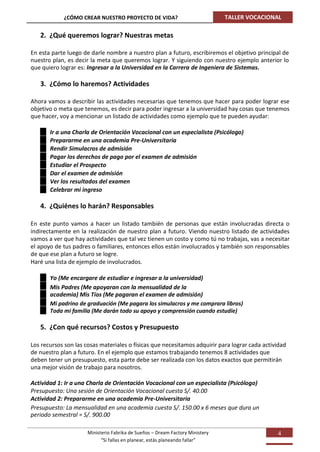 ¿CÓMO CREAR NUESTRO PROYECTO DE VIDA?                              TALLER VOCACIONAL

   2. ¿Qué queremos lograr? Nuestras metas

En esta parte luego de darle nombre a nuestro plan a futuro, escribiremos el objetivo principal de
nuestro plan, es decir la meta que queremos lograr. Y siguiendo con nuestro ejemplo anterior lo
que quiero lograr es: Ingresar a la Universidad en la Carrera de Ingeniera de Sistemas.

   3. ¿Cómo lo haremos? Actividades

Ahora vamos a describir las actividades necesarias que tenemos que hacer para poder lograr ese
objetivo o meta que tenemos, es decir para poder ingresar a la universidad hay cosas que tenemos
que hacer, voy a mencionar un listado de actividades como ejemplo que te pueden ayudar:

       Ir a una Charla de Orientación Vocacional con un especialista (Psicólogo)
       Prepararme en una academia Pre-Universitaria
       Rendir Simulacros de admisión
       Pagar los derechos de pago por el examen de admisión
       Estudiar el Prospecto
       Dar el examen de admisión
       Ver los resultados del examen
       Celebrar mi ingreso

   4. ¿Quiénes lo harán? Responsables

En este punto vamos a hacer un listado también de personas que están involucradas directa o
indirectamente en la realización de nuestro plan a futuro. Viendo nuestro listado de actividades
vamos a ver que hay actividades que tal vez tienen un costo y como tú no trabajas, vas a necesitar
el apoyo de tus padres o familiares, entonces ellos están involucrados y también son responsables
de que ese plan a futuro se logre.
Haré una lista de ejemplo de involucrados.

       Yo (Me encargare de estudiar e ingresar a la universidad)
       Mis Padres (Me apoyaran con la mensualidad de la
       academia) Mis Tíos (Me pagaran el examen de admisión)
       Mi padrino de graduación (Me pagara los simulacros y me comprara libros)
       Toda mi familia (Me darán todo su apoyo y comprensión cuando estudie)

   5. ¿Con qué recursos? Costos y Presupuesto

Los recursos son las cosas materiales o físicas que necesitamos adquirir para lograr cada actividad
de nuestro plan a futuro. En el ejemplo que estamos trabajando tenemos 8 actividades que
deben tener un presupuesto, esta parte debe ser realizada con los datos exactos que permitirán
una mejor visión de trabajo para nosotros.

Actividad 1: Ir a una Charla de Orientación Vocacional con un especialista (Psicólogo)
Presupuesto: Una sesión de Orientación Vocacional cuesta S/. 40.00
Actividad 2: Prepararme en una academia Pre-Universitaria
Presupuesto: La mensualidad en una academia cuesta S/. 150.00 x 6 meses que dura un
periodo semestral = S/. 900.00

                      Ministerio Fabrika de Sueños – Dream Factory Ministery                   4
                            “Si fallas en planear, estás planeando fallar”
 