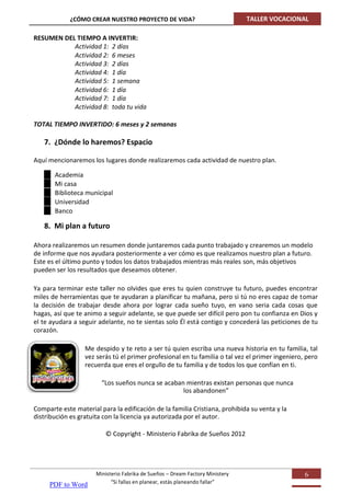 ¿CÓMO CREAR NUESTRO PROYECTO DE VIDA?                             TALLER VOCACIONAL

RESUMEN DEL TIEMPO A INVERTIR:
           Actividad 1: 2 días
           Actividad 2: 6 meses
           Actividad 3: 2 días
           Actividad 4: 1 día
           Actividad 5: 1 semana
           Actividad 6: 1 día
           Actividad 7: 1 día
           Actividad 8: toda tu vida

TOTAL TIEMPO INVERTIDO: 6 meses y 2 semanas

   7. ¿Dónde lo haremos? Espacio

Aquí mencionaremos los lugares donde realizaremos cada actividad de nuestro plan.

       Academia
       Mi casa
       Biblioteca municipal
       Universidad
       Banco

   8. Mi plan a futuro

Ahora realizaremos un resumen donde juntaremos cada punto trabajado y crearemos un modelo
de informe que nos ayudara posteriormente a ver cómo es que realizamos nuestro plan a futuro.
Este es el último punto y todos los datos trabajados mientras más reales son, más objetivos
pueden ser los resultados que deseamos obtener.

Ya para terminar este taller no olvides que eres tu quien construye tu futuro, puedes encontrar
miles de herramientas que te ayudaran a planificar tu mañana, pero si tú no eres capaz de tomar
la decisión de trabajar desde ahora por lograr cada sueño tuyo, en vano seria cada cosas que
hagas, así que te animo a seguir adelante, se que puede ser difícil pero pon tu confianza en Dios y
el te ayudara a seguir adelante, no te sientas solo Él está contigo y concederá las peticiones de tu
corazón.

                  Me despido y te reto a ser tú quien escriba una nueva historia en tu familia, tal
                  vez serás tú el primer profesional en tu familia o tal vez el primer ingeniero, pero
                  recuerda que eres el orgullo de tu familia y de todos los que confían en ti.

                        “Los sueños nunca se acaban mientras existan personas que nunca
                                                   los abandonen”

Comparte este material para la edificación de la familia Cristiana, prohibida su venta y la
distribución es gratuita con la licencia ya autorizada por el autor.

                         © Copyright - Ministerio Fabrika de Sueños 2012




                      Ministerio Fabrika de Sueños – Dream Factory Ministery                     6
                            “Si fallas en planear, estás planeando fallar”
     PDF to Word
 