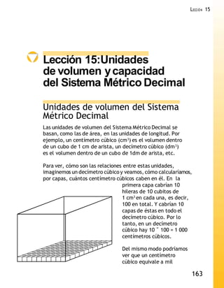 163
LECCIÓN 15
Lección 15:Unidades
de volumen ycapacidad
del Sistema Métrico Decimal
Unidades de volumen del Sistema
Métrico Decimal
Las unidades de volumen del Sistema Métrico Decimal se
basan, como las de área, en las unidades de longitud. Por
ejemplo, un centímetro cúbico (cm3
) es el volumen dentro
de un cubo de 1 cm de arista, un decímetro cúbico (dm3
)
es el volumen dentro de un cubo de 1dm de arista, etc.
Para ver, cómo son las relaciones entre estas unidades,
imaginemos un decímetro cúbico y veamos, cómo calcularíamos,
por capas, cuántos centímetro cúbicos caben en él. En la
primera capa cabrían 10
hileras de 10 cubitos de
1 cm3
en cada una, es decir,
100 en total. Y cabrían 10
capas de éstas en todo el
decímetro cúbico. Por lo
tanto, en un decímetro
cúbico hay 10 ˘ 100 = 1 000
centímetros cúbicos.
Del mismo modo podríamos
ver que un centímetro
cúbico equivale a mil
 