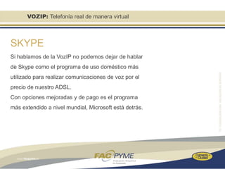 VOZIP: Telefonía real de manera virtual



SKYPE
Si hablamos de la VozIP no podemos dejar de hablar
de Skype como el programa de uso doméstico más
utilizado para realizar comunicaciones de voz por el
precio de nuestro ADSL.
Con opciones mejoradas y de pago es el programa
más extendido a nivel mundial, Microsoft está detrás.
 