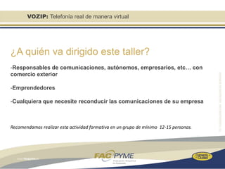 VOZIP: Telefonía real de manera virtual




¿A quién va dirigido este taller?
-Responsables de comunicaciones, autónomos, empresarios, etc… con
comercio exterior

-Emprendedores

-Cualquiera que necesite reconducir las comunicaciones de su empresa



Recomendamos realizar esta actividad formativa en un grupo de mínimo 12-15 personas.
 