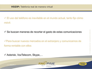 VOZIP: Telefonía real de manera virtual



 El uso del teléfono es inevitable en el mundo actual, tanto fijo cómo
móvil.


 Se buscan maneras de recortar el gasto de estas comunicaciones


Para buscar nuevos mercados en el extranjero y comunicarnos de
forma rentable con ellos


 Asterisk, VozTelecom, Skype,…
 