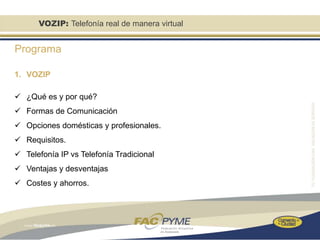 VOZIP: Telefonía real de manera virtual


Programa

1. VOZIP

 ¿Qué es y por qué?
 Formas de Comunicación
 Opciones domésticas y profesionales.
 Requisitos.
 Telefonía IP vs Telefonía Tradicional
 Ventajas y desventajas
 Costes y ahorros.
 