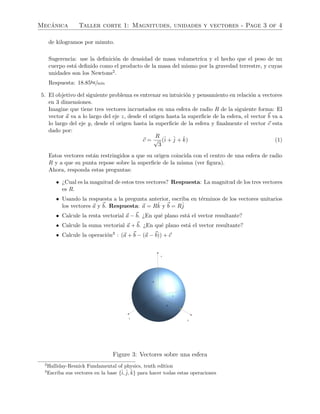 Mec´anica Taller corte 1: Magnitudes, unidades y vectores - Page 3 of 4
de kilogramos por minuto.
Sugerencia: use la deﬁnici´on de densidad de masa volumetr´ıca y el hecho que el peso de un
cuerpo est´a deﬁnido como el producto de la masa del mismo por la gravedad terrestre, y cuyas
unidades son los Newtons2.
Respuesta: 18.85kg/min
5. El objetivo del siguiente problema es entrenar su intuici´on y pensamiento en relaci´on a vectores
en 3 dimensiones.
Imagine que tiene tres vectores incrustados en una esfera de radio R de la siguiente forma: El
vector a va a lo largo del eje z, desde el origen hasta la superﬁcie de la esfera, el vector b va a
lo largo del eje y, desde el origen hasta la superﬁcie de la esfera y ﬁnalmente el vector c esta
dado por:
c =
R
√
3
(ˆi + ˆj + ˆk) (1)
Estos vectores est´an restringidos a que su origen coincida con el centro de una esfera de radio
R y a que su punta repose sobre la superﬁcie de la misma (ver ﬁgura).
Ahora, responda estas preguntas:
• ¿Cual es la magnitud de estos tres vectores? Respuesta: La magnitud de los tres vectores
es R.
• Usando la respuesta a la pregunta anterior, escriba en t´erminos de los vectores unitarios
los vectores a y b. Respuesta: a = Rˆk y b = Rˆj
• Calcule la resta vectorial a − b. ¿En qu´e plano est´a el vector resultante?
• Calcule la suma vectorial a + b. ¿En qu´e plano est´a el vector resultante?
• Calcule la operaci´on3 : (a + b − (a − b)) + c
x
y
z
a
b
c
Figure 3: Vectores sobre una esfera
2
Halliday-Resnick Fundamental of physics, tenth edition
3
Escriba sus vectores en la base {ˆi, ˆj, ˆk} para hacer todas estas operaciones
 