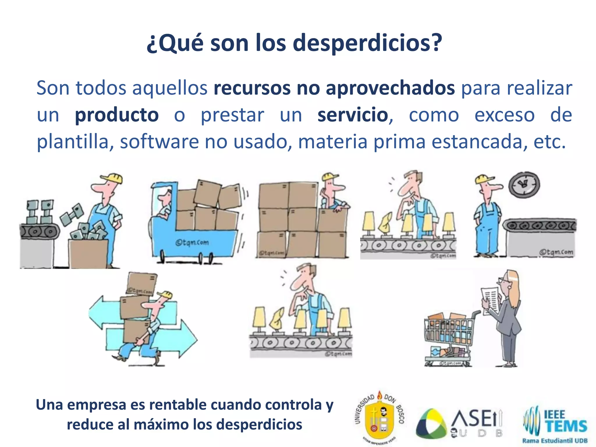 ¿Qué son los desperdicios?
Son todos aquellos recursos no aprovechados para realizar
un producto o prestar un servicio, como exceso de
plantilla, software no usado, materia prima estancada, etc.
Una empresa es rentable cuando controla y
reduce al máximo los desperdicios
 