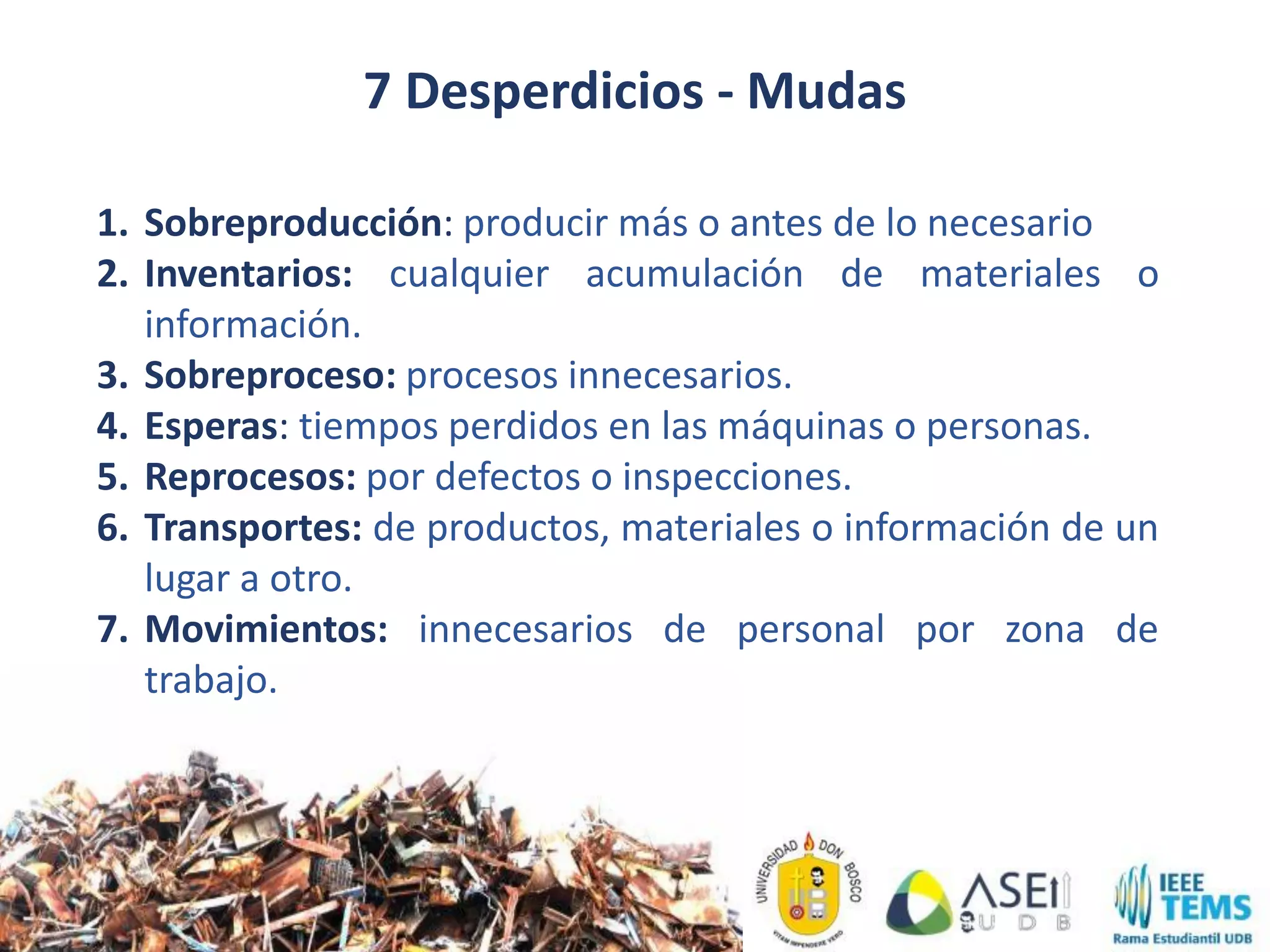 1. Sobreproducción: producir más o antes de lo necesario
2. Inventarios: cualquier acumulación de materiales o
información.
3. Sobreproceso: procesos innecesarios.
4. Esperas: tiempos perdidos en las máquinas o personas.
5. Reprocesos: por defectos o inspecciones.
6. Transportes: de productos, materiales o información de un
lugar a otro.
7. Movimientos: innecesarios de personal por zona de
trabajo.
7 Desperdicios - Mudas
 