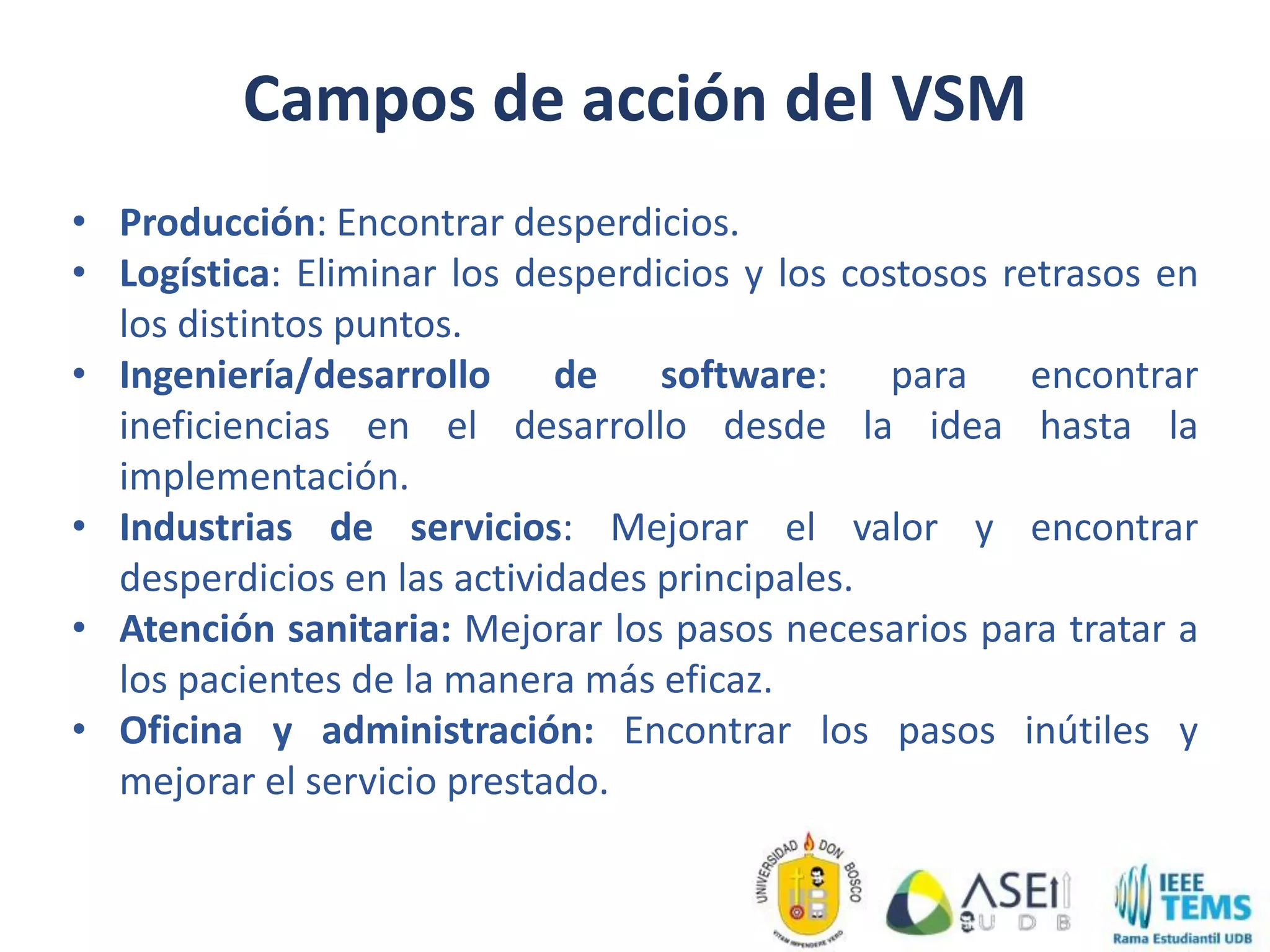 Campos de acción del VSM
• Producción: Encontrar desperdicios.
• Logística: Eliminar los desperdicios y los costosos retrasos en
los distintos puntos.
• Ingeniería/desarrollo de software: para encontrar
ineficiencias en el desarrollo desde la idea hasta la
implementación.
• Industrias de servicios: Mejorar el valor y encontrar
desperdicios en las actividades principales.
• Atención sanitaria: Mejorar los pasos necesarios para tratar a
los pacientes de la manera más eficaz.
• Oficina y administración: Encontrar los pasos inútiles y
mejorar el servicio prestado.
 