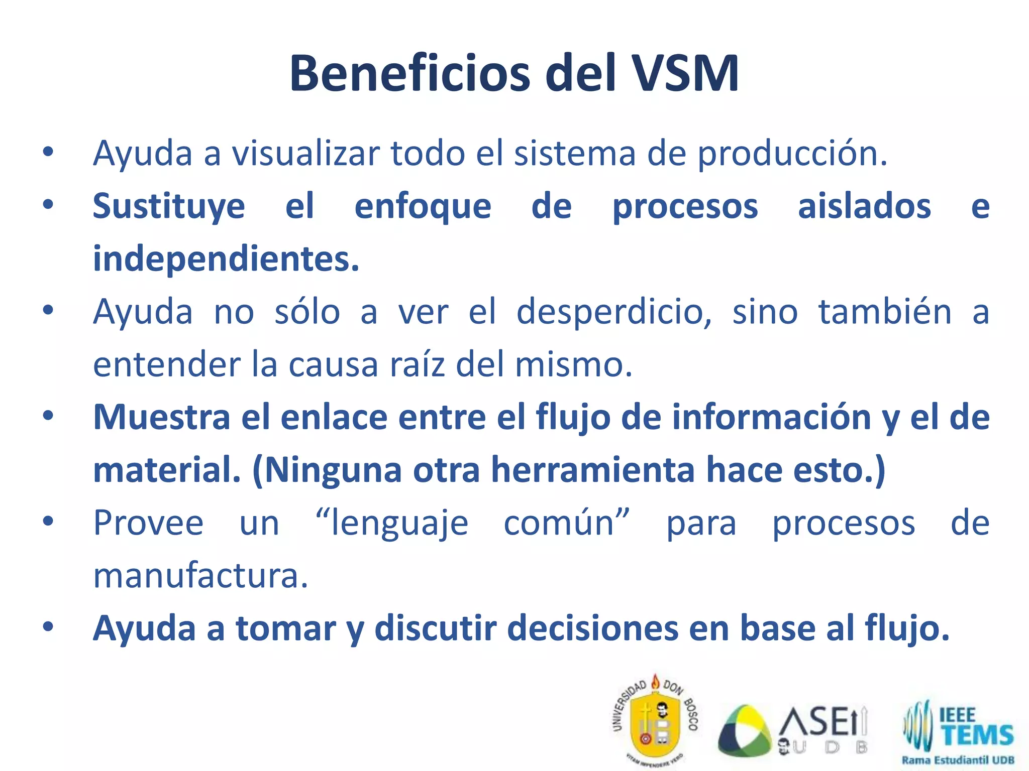 • Ayuda a visualizar todo el sistema de producción.
• Sustituye el enfoque de procesos aislados e
independientes.
• Ayuda no sólo a ver el desperdicio, sino también a
entender la causa raíz del mismo.
• Muestra el enlace entre el flujo de información y el de
material. (Ninguna otra herramienta hace esto.)
• Provee un “lenguaje común” para procesos de
manufactura.
• Ayuda a tomar y discutir decisiones en base al flujo.
Beneficios del VSM
 