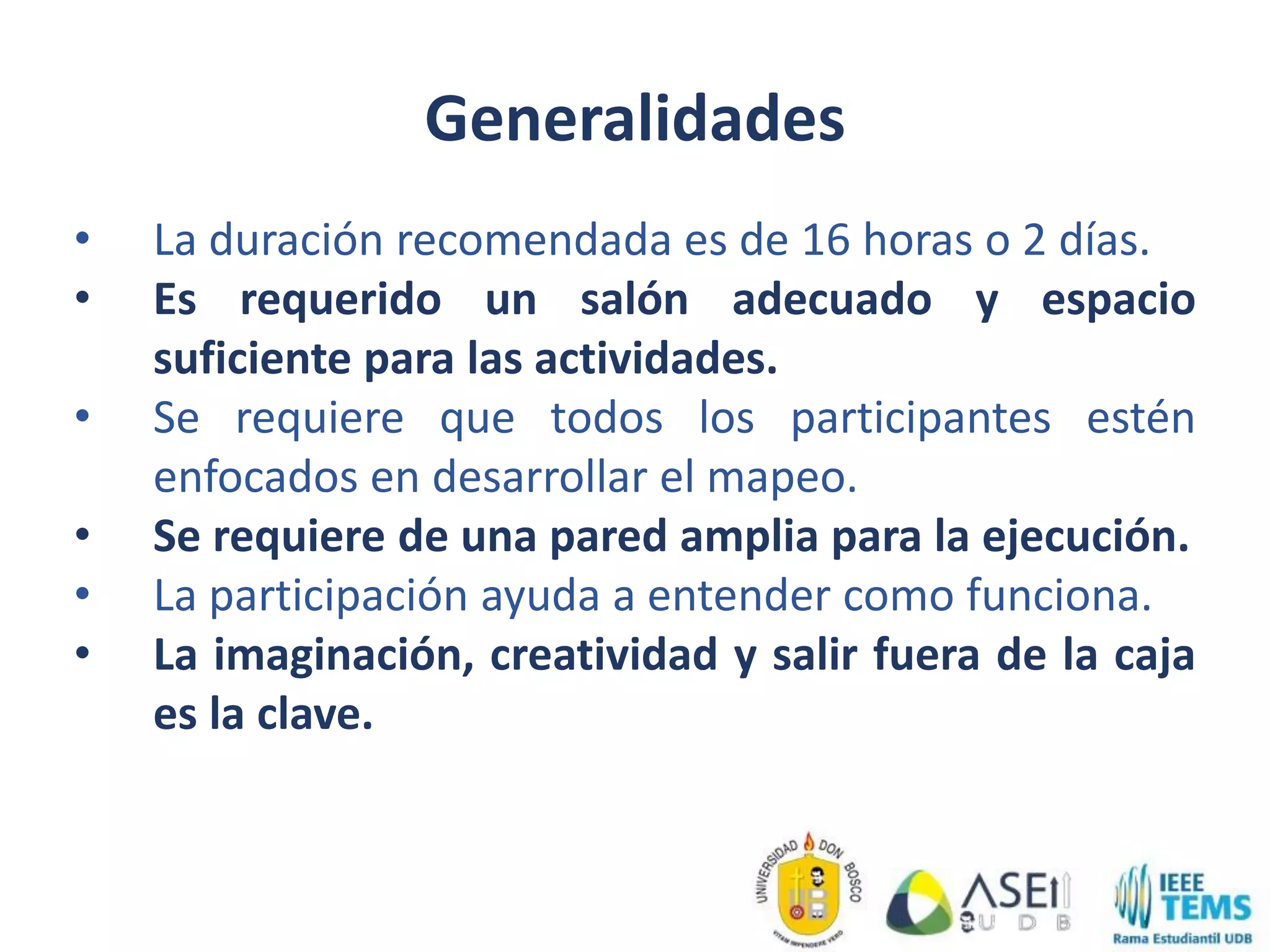 Generalidades
• La duración recomendada es de 16 horas o 2 días.
• Es requerido un salón adecuado y espacio
suficiente para las actividades.
• Se requiere que todos los participantes estén
enfocados en desarrollar el mapeo.
• Se requiere de una pared amplia para la ejecución.
• La participación ayuda a entender como funciona.
• La imaginación, creatividad y salir fuera de la caja
es la clave.
 