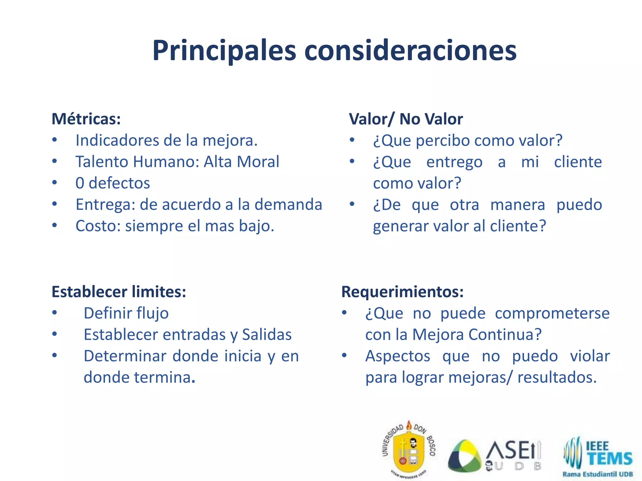Principales consideraciones
Establecer limites:
• Definir flujo
• Establecer entradas y Salidas
• Determinar donde inicia y en
donde termina.
Métricas:
• Indicadores de la mejora.
• Talento Humano: Alta Moral
• 0 defectos
• Entrega: de acuerdo a la demanda
• Costo: siempre el mas bajo.
Valor/ No Valor
• ¿Que percibo como valor?
• ¿Que entrego a mi cliente
como valor?
• ¿De que otra manera puedo
generar valor al cliente?
Requerimientos:
• ¿Que no puede comprometerse
con la Mejora Continua?
• Aspectos que no puedo violar
para lograr mejoras/ resultados.
 