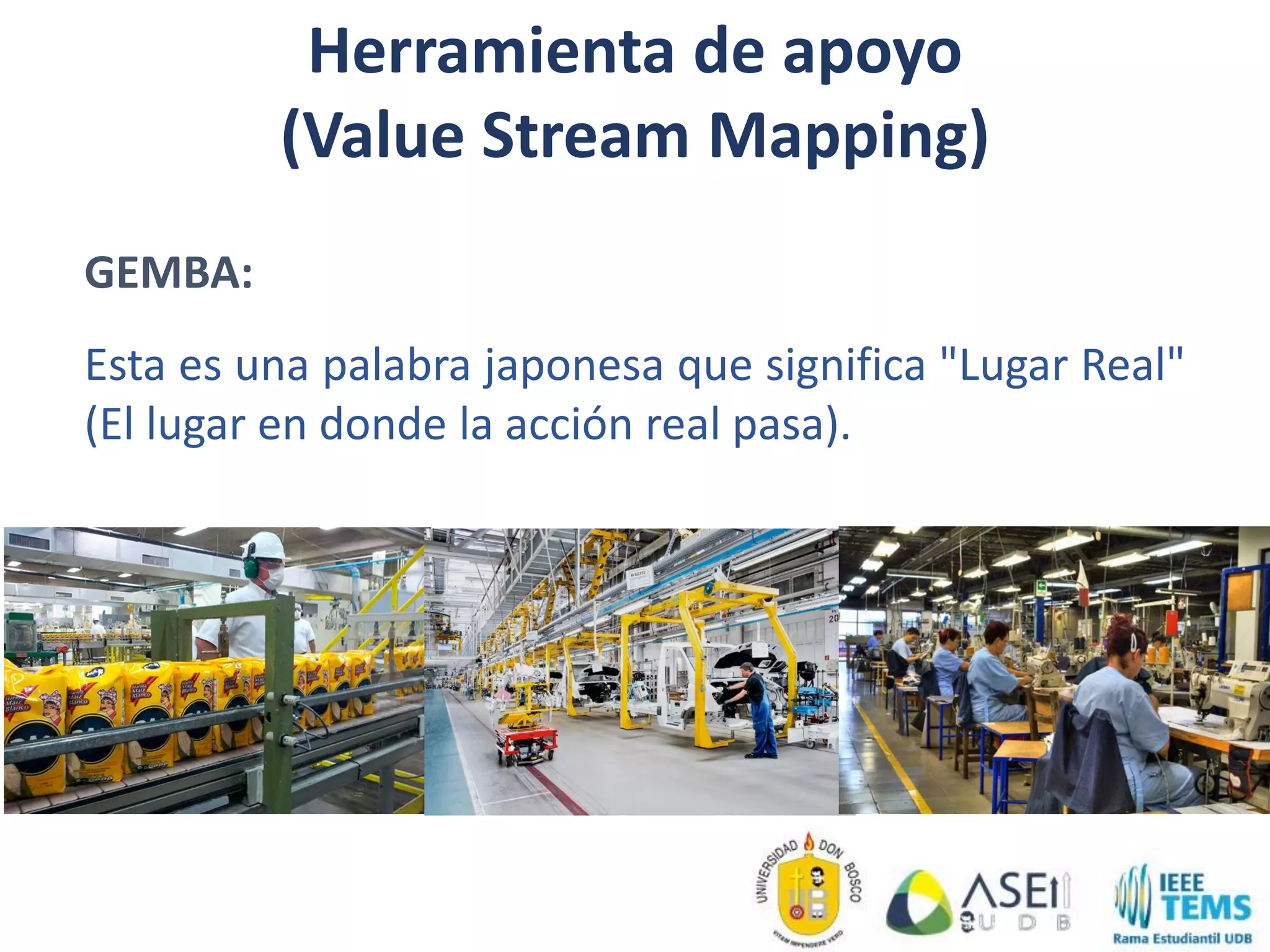 GEMBA:
Esta es una palabra japonesa que significa "Lugar Real"
(El lugar en donde la acción real pasa).
Herramienta de apoyo
(Value Stream Mapping)
 