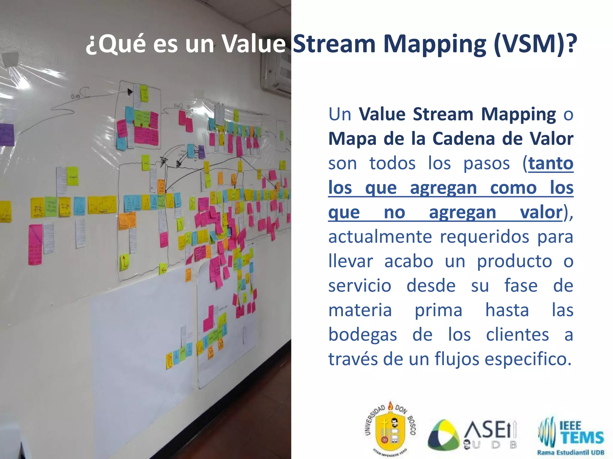 Un Value Stream Mapping o
Mapa de la Cadena de Valor
son todos los pasos (tanto
los que agregan como los
que no agregan valor),
actualmente requeridos para
llevar acabo un producto o
servicio desde su fase de
materia prima hasta las
bodegas de los clientes a
través de un flujos especifico.
¿Qué es un Value Stream Mapping (VSM)?
 