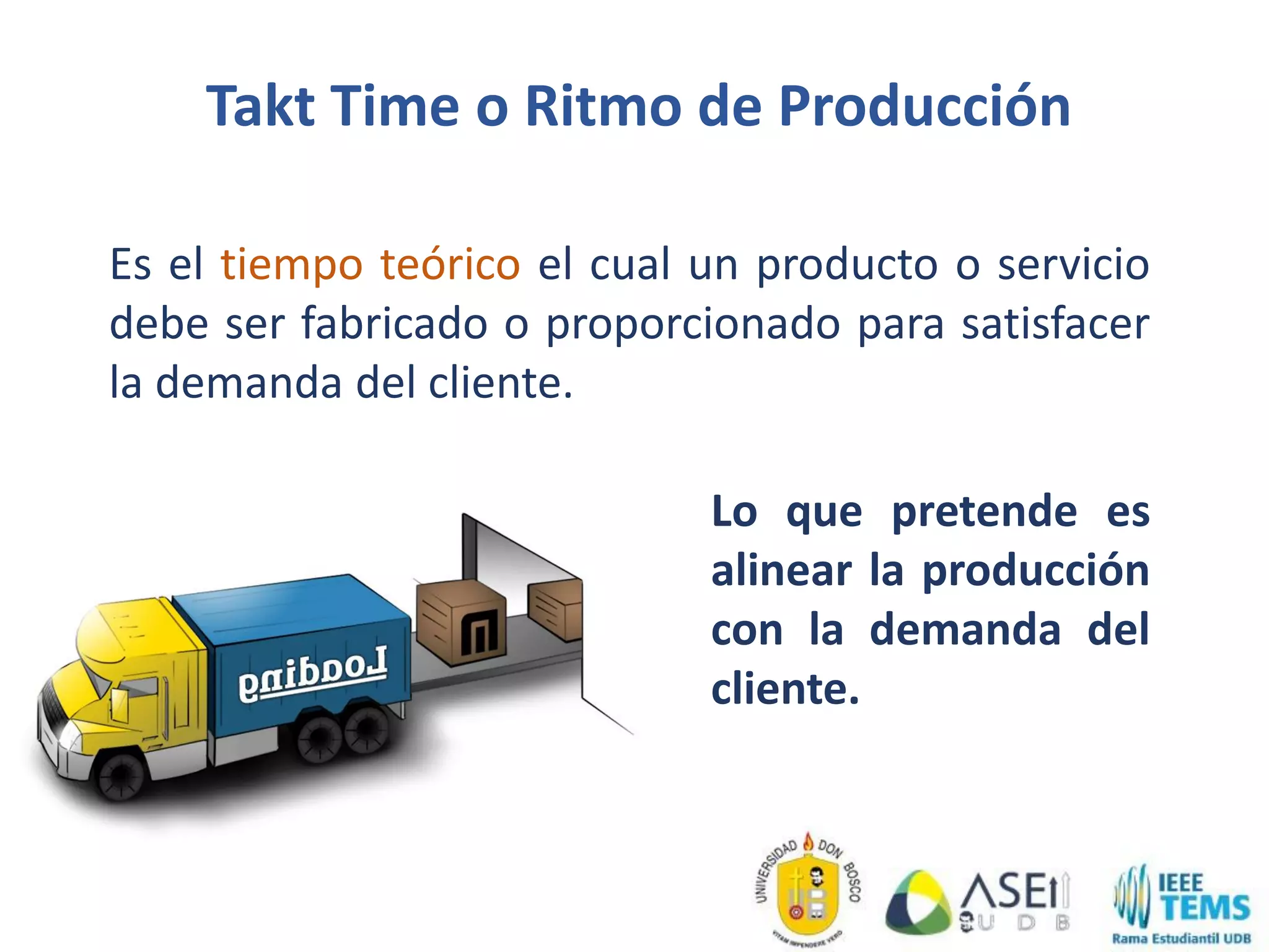 Takt Time o Ritmo de Producción
Es el tiempo teórico el cual un producto o servicio
debe ser fabricado o proporcionado para satisfacer
la demanda del cliente.
Lo que pretende es
alinear la producción
con la demanda del
cliente.
 