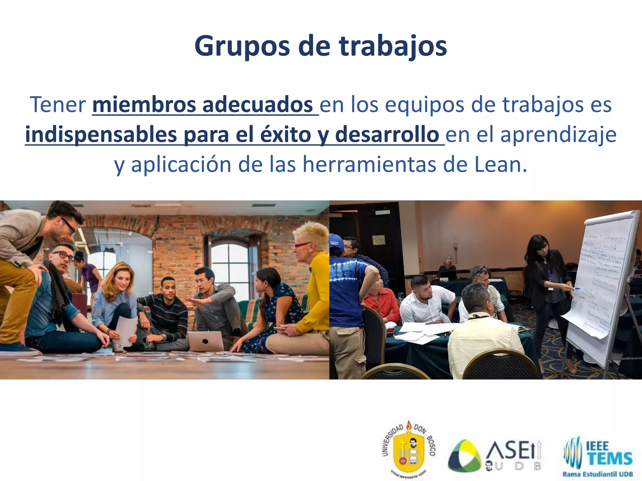 Grupos de trabajos
Tener miembros adecuados en los equipos de trabajos es
indispensables para el éxito y desarrollo en el aprendizaje
y aplicación de las herramientas de Lean.
 