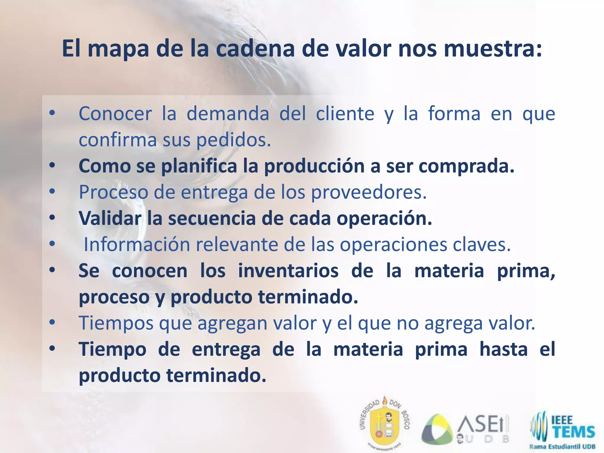 • Conocer la demanda del cliente y la forma en que
confirma sus pedidos.
• Como se planifica la producción a ser comprada.
• Proceso de entrega de los proveedores.
• Validar la secuencia de cada operación.
• Información relevante de las operaciones claves.
• Se conocen los inventarios de la materia prima,
proceso y producto terminado.
• Tiempos que agregan valor y el que no agrega valor.
• Tiempo de entrega de la materia prima hasta el
producto terminado.
El mapa de la cadena de valor nos muestra:
 