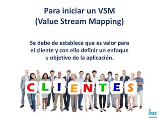 Para iniciar un VSM
(Value Stream Mapping)
Se debe de establece que es valor para
el cliente y con ello definir un enfoque
u objetivo de la aplicación.
 