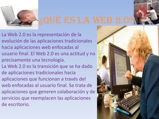 ¿Qué es la web 2.0?
La Web 2.0 es la representación de la
evolución de las aplicaciones tradicionales
hacia aplicaciones web enfocadas al
usuario final. El Web 2.0 es una actitud y no
precisamente una tecnología.
La Web 2.0 es la transición que se ha dado
de aplicaciones tradicionales hacia
aplicaciones que funcionan a través del
web enfocadas al usuario final. Se trata de
aplicaciones que generen colaboración y de
servicios que reemplacen las aplicaciones
de escritorio.
 