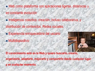   Web como plataforma con aplicaciones ligeras, dinámicas y
en constante evolución
   Inteligencia colectiva: creación, incluso colaborativa, y
distribución de contenidos. Redes sociales.
   Experiencia enriquecedora del usuario
   Multidispositivo


El conocimiento está en la Web y quiero buscarlo, crearlo,
organizarlo, adaptarlo, mejorarlo y compartirlo desde cualquier lugar
y en cualquier momento.
 