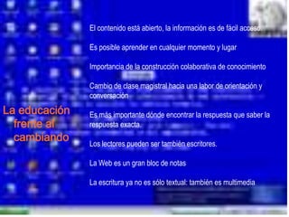 El contenido está abierto, la información es de fácil acceso.

               Es posible aprender en cualquier momento y lugar

               Importancia de la construcción colaborativa de conocimiento

               Cambio de clase magistral hacia una labor de orientación y
               conversación
La educación   Es más importante dónde encontrar la respuesta que saber la
  frente al    respuesta exacta.
  cambiando    Los lectores pueden ser también escritores.

               La Web es un gran bloc de notas

               La escritura ya no es sólo textual: también es multimedia.
 