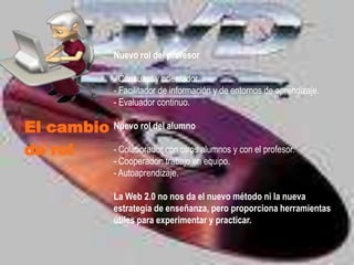 Nuevo rol del profesor

                   - Consultor y orientador.
                   - Facilitador de información y de entornos de aprendizaje.
                   - Evaluador continuo.

El cambio Nuevo rol del alumno
de rol    - Colaborador con otros alumnos y con el profesor.
                   - Cooperador: trabajo en equipo.
                   - Autoaprendizaje.

                   La Web 2.0 no nos da el nuevo método ni la nueva
                   estrategia de enseñanza, pero proporciona herramientas
                   útiles para experimentar y practicar.
 