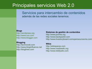 Principales servicios Web 2.0
       Servicios para intercambio de contenidos
       además de las redes sociales tenemos:




 Blogs
 http://wordpress.org           Sistemas de gestión de contenidos
 http://www.vox.com             http://www.joomla.org
 http://www.blogger.com         http://www.backpackit.com
                                http://www.livestoryboard.comopensourcecms.com
 Blogging
 http://technorati.com          Wikis
 http://www.bloginfluence.net   http://wikispaces.com
 http://bloglines.com           http://www.mediawiki.org
                                http://www.tiddlywiki.com
 