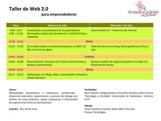 Cómo: Metodología participativa e interactiva, combinando  dinámicas vivenciales, exposiciones y sesiones de diálogo con análisis de casos prácticos, apoyo audiovisual e intercambio de experiencias entre los participantes. Cuándo:  29 y 30 de Junio  Taller de Web 2.0 para emprendedores Facilitador: Raúl Tabarés, Postgraduado en Estudios Sociales sobre Ciencia Tecnología y Sociedad. Universidad de Salamanca. Instituto ECYT. Dónde:  Team Academy Euskadi, Sede Labein-Tecnalia  Parque Tecnológico Hora Martes 6 de Julio Miércoles 7 de Julio 9:00 – 9:15 9:30 – 11:30 Introducción y presentación de los participantes Nacimiento y Desarrollo de Internet: A little bit history repeating Hacia la Web 3.0 - Tendencias de Internet 11:30 - 11:45 BREAK 11:45 – 13:45 De la Web estática a la Web participativa: La Web 2.0. We´re all human again. Taller de escritura en blog. Some guidelines to find a way. 13:45 – 14:45 COMIDA 14:45 – 16:00 Mesa redonda. Educación 2.0: Nuevas herramientas y Nuevos conocimientos. Nuevos modelos de negocio basados en la Web 2.0: Show me the money 16:00 - 16:15 BREAK 16:15  - 18:15 Aplicaciones 2.0: Blogs, Wikis, Comunidades Virtuales y ¿Redes Sociales? 