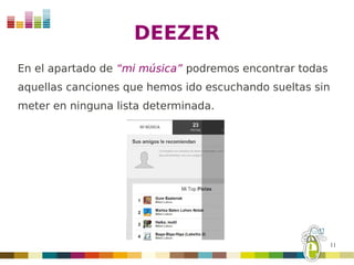 DEEZER
En el apartado de “mi música” podremos encontrar todas
aquellas canciones que hemos ido escuchando sueltas sin
meter en ninguna lista determinada.




                                                          11
 