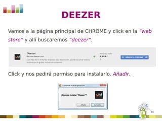 DEEZER
Vamos a la página principal de CHROME y click en la “web
store” y allí buscaremos “deezer”.




Click y nos pedirá permiso para instalarlo. Añadir.




                                                       16
 
