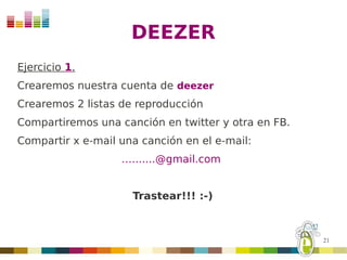 DEEZER
Ejercicio 1.
Crearemos nuestra cuenta de deezer
Crearemos 2 listas de reproducción
Compartiremos una canción en twitter y otra en FB.
Compartir x e-mail una canción en el e-mail:
                   ….......@gmail.com


                     Trastear!!! :-)



                                                     21
 
