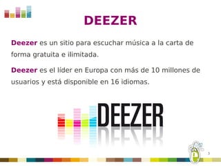 DEEZER
Deezer es un sitio para escuchar música a la carta de
forma gratuita e ilimitada.

Deezer es el líder en Europa con más de 10 millones de
usuarios y está disponible en 16 idiomas.




                                                         3
 