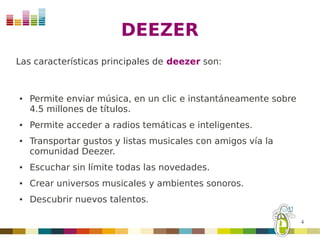 DEEZER
Las características principales de deezer son:


●   Permite enviar música, en un clic e instantáneamente sobre
    4.5 millones de títulos.
●   Permite acceder a radios temáticas e inteligentes.
●   Transportar gustos y listas musicales con amigos vía la
    comunidad Deezer.
●   Escuchar sin límite todas las novedades.
●   Crear universos musicales y ambientes sonoros.
●   Descubrir nuevos talentos.

                                                                 4
 