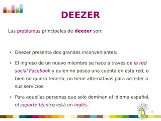 DEEZER
Las problemas principales de deezer son:



●   Deezer presenta dos grandes inconvenientes:

●   El ingreso de un nuevo miembro se hace a través de la red
    social Facebook y quien no posea una cuenta en esta red, o
    bien no quiera tenerla, no tiene alternativas para acceder a
    sus servicios.

●   Para aquellas personas que solo dominan el idioma español,
    el soporte técnico está en inglés.
                                                                   5
 
