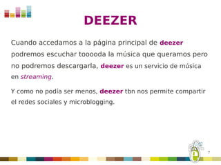 DEEZER
Cuando accedamos a la página principal de deezer
podremos escuchar tooooda la música que queramos pero
no podremos descargarla, deezer es un servicio de música
en streaming.

Y como no podía ser menos, deezer tbn nos permite compartir
el redes sociales y microblogging.




                                                              7
 