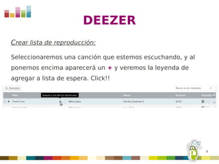 DEEZER
Crear lista de reproducción:

Seleccionaremos una canción que estemos escuchando, y al
ponernos encima aparecerá un + y veremos la leyenda de
agregar a lista de espera. Click!!




                                                           9
 