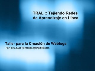 TRAL :: Tejiendo Redes
                      de Aprendizaje en Línea




Taller para la Creación de Weblogs
Por: C.S. Luis Fernando Muñoz Roldán
 