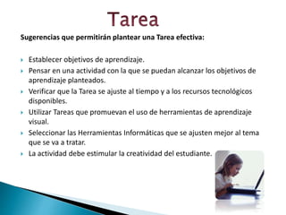 Sugerencias que permitirán plantear una Tarea efectiva:
 Establecer objetivos de aprendizaje.
 Pensar en una actividad con la que se puedan alcanzar los objetivos de
aprendizaje planteados.
 Verificar que la Tarea se ajuste al tiempo y a los recursos tecnológicos
disponibles.
 Utilizar Tareas que promuevan el uso de herramientas de aprendizaje
visual.
 Seleccionar las Herramientas Informáticas que se ajusten mejor al tema
que se va a tratar.
 La actividad debe estimular la creatividad del estudiante.
 