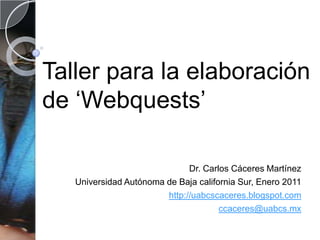 Taller para la elaboración de ‘Webquests’ Dr. Carlos Cáceres Martínez Universidad Autónoma de Baja california Sur, Enero 2011 http://uabcscaceres.blogspot.com ccaceres@uabcs.mx 