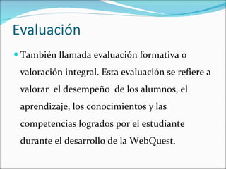 Evaluación También llamada evaluación formativa o valoración integral. Esta evaluación se refiere a valorar  el desempeño  de los alumnos, el aprendizaje, los conocimientos y las competencias logrados por el estudiante durante el desarrollo de la WebQuest .  