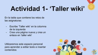 Actividad 1- ‘Taller wiki’
En la tabla que contiene los retos de
las asignaturas:
- Escribe ‘Taller wiki’ en la columna
de la izquierda
- Crea una página nueva y crea un
enlace en ‘taller wiki’
Utilizaremos este espacio personal
para aprender a editar texto e insertar
contenidos
 