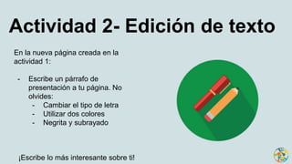 Actividad 2- Edición de texto
En la nueva página creada en la
actividad 1:
- Escribe un párrafo de
presentación a tu página. No
olvides:
- Cambiar el tipo de letra
- Utilizar dos colores
- Negrita y subrayado
¡Escribe lo más interesante sobre ti!
 