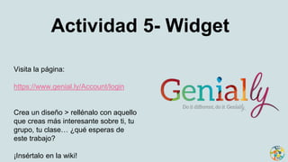 Actividad 5- Widget
Visita la página:
https://www.genial.ly/Account/login
Crea un diseño > rellénalo con aquello
que creas más interesante sobre ti, tu
grupo, tu clase… ¿qué esperas de
este trabajo?
¡Insértalo en la wiki!
 