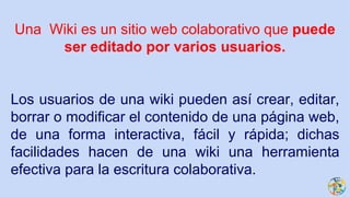Una Wiki es un sitio web colaborativo que puede
ser editado por varios usuarios.
Los usuarios de una wiki pueden así crear, editar,
borrar o modificar el contenido de una página web,
de una forma interactiva, fácil y rápida; dichas
facilidades hacen de una wiki una herramienta
efectiva para la escritura colaborativa.
 