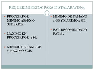 REQUERIMINETOS PARA INSTALAR WIN95

 PROCESADOR           MINIMO DE TAMAÑO
 MINIMO 386DX O        1 GB Y MAXIMO 2 GB.
 SUPERIOR.
                       FAT RECOMENDADO
 MAXIMO EN            FAT16 .
 PROCESADOR 486.

 MINIMO DE RAM 4GB
 Y MAXIMO 8GB.
 